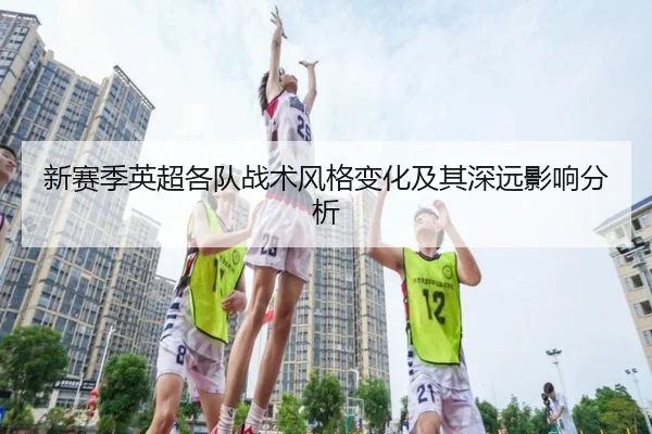 新赛季英超各队战术风格变化及其深远影响分析